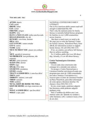 Preparando Você Para o Futuro
                            www.escolaarkadia.blogspot.com

                                                                                                  4
 VOCABULARY TR.3

 AFTER: depois                                       NATIONAL CENTER FOR FAMILY
 CAN: poder                                          LITERACY.
 DRINK: beber                                        One in five american adults cannot read well
 EAT: comer                                          enough to understand this AD.
 FRIENDS: amigos                                     That’s why the national center for family
 HAPPY: feliz                                        literacy is currently behind literacy programs
 HAVE A NICE CLASS: tenha uma boa aula               for families in over 1,000 communities
 HELLO (HALLO): olá, alô                             across America.
 HUNGRY: com fome, faminto                               But there is much more we need to do.
 IDEA: idéia                                         We urge you to write the National Center
 LET’S STUDY: vamos estudar                          for Family Literacy, Waterfront Plaza, Suite
 LET’S: vamos                                        200-B, for information on how to support
 NAME: nome                                          family literacy. Or call (502) 584-1133.
 NICE TO MEET YOU: prazer em conhece-                   If we, as a nation, can achieve full literacy,
 lo                                                  then we achieve anything.
 NICE: agradável, prazeroso                             To 12 million adults this is an AD about
 NO PROBLEM: sem problemas, não                      dog. Actually, it’s an AD about literacy.
 esquente
 RIGHT: certo (correto)                              Centro Nacional para Literatura
 SLEEP (TO): dormir                                  Familiar.
 SOON: logo                                            Um em cada cinco americanos não
 SPEAK (TO): falar                                   consegue ler e entender este anúncio.
 STUDENTS: estudantes                                  Eis porque o Centro Nacional para a
 STUDY: estudar                                      Literatura Familiar está desenvolvendo este
 THAT’S A GOOD IDEA: é uma boa idéia!                programa para mais de 1,000 comunidades
 THEN: então                                         por toda a América. Convidamos-te a
 THIRSTY: sedento, com sede                          escrever para o Centro de Literatura Familiar
 TIRED: cansado                                      na Plaza Waterfront, para obter informação
 TOO: também                                         de como apoiar a literatura familiar. Ou
 WE’LL SOON BE HOME=WE WILL                          chamar o fone (502) 584-1133.
 SOON BE HOME: nós logo estaremos em                   Se nós, como nação, pudermos adquirir
 casa                                                boa literatura, então podemos adquirir
 WHAT A GOOD IDEA!: que boa idéia!                   qualquer coisa.
 WHAT: o que, qual.                                    Para 12 milhões de adultos este é um
                                                     anúncio sobre cão. Quando na verdade é
                                                     sobre literatura. (obs: o anúncio trazia a foto
                                                     de um cão).




©instituto Arkadia 2011- escolaarkadia@hotmail.com
 