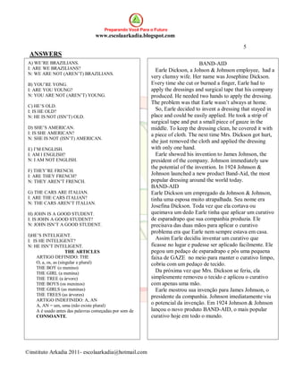 Preparando Você Para o Futuro
                                   www.escolaarkadia.blogspot.com

                                                                                                      5
 ANSWERS
 A) WE’RE BRAZILIANS.                                                               BAND-AID
 I: ARE WE BRAZILIANS?                                         Earle Dickson, a Johson & Johnson employee, had a
 N: WE ARE NOT (AREN’T) BRAZILIANS.
                                                             very clumsy wife. Her name was Josephine Dickson.
 B) YOU’RE YONG.                                             Every time she cut or burned a finger, Earle had to
 I: ARE YOU YOUNG?                                           apply the dressings and surgical tape that his company
 N: YOU ARE NOT (AREN’T) YOUNG.                              produced. He needed two hands to apply the dressing.
                                                             The problem was that Earle wasn’t always at home.
 C) HE’S OLD.
 I: IS HE OLD?                                                 So, Earle decided to invent a dressing that stayed in
 N: HE IS NOT (ISN’T) OLD.                                   place and could be easily applied. He took a strip of
                                                             surgical tape and put a small piece of gauze in the
 D) SHE’S AMERICAN.                                          middle. To keep the dressing clean, he covered it with
 I: IS SHE AMERICAN?                                         a piece of cloth. The next time Mrs. Dickson got hurt,
 N: SHE IS NOT (ISN’T) AMERICAN.
                                                             she just removed the cloth and applied the dressing
 E) I’M ENGLISH.                                             with only one hand.
 I: AM I ENGLISH?                                              Earle showed his invention to James Johnson, the
 N: I AM NOT ENGLISH.                                        president of the company. Johnson immediately saw
                                                             the potential of the invention. In 1924 Johnson &
 F) THEY’RE FRENCH.
 I: ARE THEY FRENCH?
                                                             Johnson launched a new product Band-Aid, the most
 N: THEY AREN’T FRENCH.                                      popular dressing around the world today.
                                                             BAND-AID
 G) THE CARS ARE ITALIAN.                                    Earle Dickson um empregado da Johnson & Johnson,
 I: ARE THE CARS ITALIAN?                                    tinha uma esposa muito atrapalhada. Seu nome era
 N: THE CARS AREN’T ITALIAN.
                                                             Josefina Dickson. Toda vez que ela cortava ou
 H) JOHN IS A GOOD STUDENT.                                  queimava um dedo Earle tinha que aplicar um curativo
 I: IS JOHN A GOOD STUDENT?                                  de esparadrapo que sua companhia produzia. Ele
 N: JOHN ISN’T A GOOD STUDENT.                               precisava das duas mãos para aplicar o curativo
                                                             problema era que Earle nem sempre estava em casa.
 I)HE’S INTELIGENT.
 I: IS HE INTELIGENT?                                          Assim Earle decidiu inventar um curativo que
 N: HE ISN’T INTELIGENT.                                     ficasse no lugar e pudesse ser aplicado facilmente. Ele
                       THE ARTICLES                          pegou um pedaço de esparadrapo e pôs uma pequena
      ARTIGO DEFINIDO: THE                                   faixa de GAZE no meio para manter o curativo limpo,
      O, a, os, as (singular e plural)                       cobriu com um pedaço de tecido.
      THE BOY (o menino)
      THE GIRL (a menina)                                      Da próxima vez que Mrs. Dickson se feriu, ela
      THE TREE (a árvore)                                    simplesmente removeu o tecido e aplicou o curativo
      THE BOYS (os meninos)                                  com apenas uma mão.
      THE GIRLS (as meninas)                                   Earle mostrou sua invenção para James Johnson, o
      THE TREES (as árvores)                                 presidente da companhia. Johnson imediatamente viu
      ARTIGO INDEFINIDO: A, AN
      A, AN = um, uma (não existe plural)                    o potencial da invenção. Em 1924 Johnson & Johnson
      A é usado antes das palavras começadas por som de      lançou o novo produto BAND-AID, o mais popular
      CONSOANTE.                                             curativo hoje em todo o mundo.




©instituto Arkadia 2011- escolaarkadia@hotmail.com
 