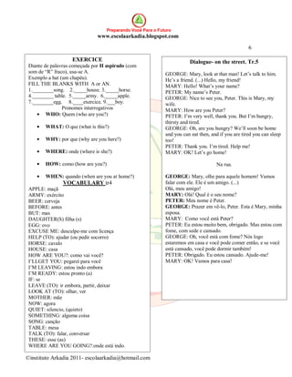 Preparando Você Para o Futuro
                               www.escolaarkadia.blogspot.com

                                                                                                     6

                    EXERCICE                                            Dialogue- on the street. Tr.5
 Diante de palavras começada por H aspirado (com
 som de “R” fraco), usa-se A.                                GEORGE: Mary, look at that man! Let’s talk to him.
 Exemplo a hat (um chapéu).                                  He’s a friend. (...) Hello, my friend!
 FILL THE BLANKS WITH A or AN.                               MARY: Hello! What’s your name?
 1.________song. 2._____house. 3._____horse.                 PETER: My name’s Peter.
 4.________ table. 5._____army. 6._____apple.                GEORGE: Nice to see you, Peter. This is Mary, my
 7.________egg. 8.____exercice. 9.___boy.                    wife.
                Pronomes interrogativos                      MARY: How are you Peter?
         WHO: Quem (who are you?)                            PETER: I’m very well, thank you. But I’m hungry,
                                                             thirsty and tired.
        WHAT: O que (what is this?)                          GEORGE: Oh, are you hungry? We’ll soon be home
                                                             and you can eat then, and if you are tired you can sleep
        WHY: por que (why are you here?)                     too!
                                                             PETER: Thank you. I’m tired. Help me!
        WHERE: onde (where is she?)                          MARY: OK! Let’s go home!

        HOW: como (how are you?)                                                     Na rua.

        WHEN: quando (when are you at home?)                 GEORGE: Mary, olhe para aquele homem! Vamos
                VOCABULARY tr4                               falar com ele. Ele é um amigo. (...)
 APPLE: maçã                                                 Olá, meu amigo!
 ARMY: exército                                              MARY: Olá! Qual é o seu nome?
 BEER: cerveja                                               PETER: Meu nome é Peter.
 BEFORE: antes                                               GEORGE: Prazer em vê-lo, Peter. Esta é Mary, minha
 BUT: mas                                                    esposa.
 DAUGHTER(S) filha (s)                                       MARY: Como você está Peter?
 EGG: ovo                                                    PETER: Eu estou muito bem, obrigado. Mas estou com
 EXCUSE ME: desculpe-me com licença                          fome, com sede e cansado.
 HELP (TO): ajudar (ou pedir socorro)                        GEORGE: Oh, você está com fome? Nós logo
 HORSE: cavalo                                               estaremos em casa e você pode comer então, e se você
 HOUSE: casa                                                 está cansado, você pode dormir também!
 HOW ARE YOU?: como vai você?                                PETER: Obrigado. Eu estou cansado. Ajude-me!
 I’LLGET YOU: pegarei para você                              MARY: OK! Vamos para casa!
 I’M LEAVING: estou indo embora
 I’M READY: estou pronto (a)
 IF: se
 LEAVE (TO): ir embora, partir, deixar
 LOOK AT (TO): olhar, ver
 MOTHER: mãe
 NOW: agora
 QUIET: silencio, (quieto)
 SOMETHING: alguma coisa
 SONG: canção
 TABLE: mesa
 TALK (TO): falar, conversar
 THESE: esse (as)
 WHERE ARE YOU GOING?:onde está indo.

©instituto Arkadia 2011- escolaarkadia@hotmail.com
 