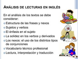 ANÁLISIS DE LECTURAS EN INGLÉS
En el análisis de los textos se debe
considerar:
 Estructura de las frases y nexos
 Sujetos y verbos
 El énfasis en el sujeto
 La solidez en los verbos y derivados
 Los nexos: el uso de los distintos tipos
de conjunciones
 Vocabulario técnico profesional
 Lectura, interpretación y traducción
 