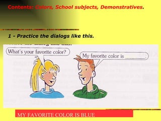 Contents:  Colors, School subjects, Demonstratives . 1 - Practice the dialogs like this. BLUE MY FAVORITE COLOR IS BLUE 