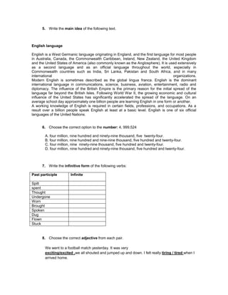 5. Write the main idea of the following text.



English language

English is a West Germanic language originating in England, and the first language for most people
in Australia, Canada, the Commonwealth Caribbean, Ireland, New Zealand, the United Kingdom
and the United States of America (also commonly known as the Anglosphere). It is used extensively
as a second language and as an official language throughout the world, especially in
Commonwealth countries such as India, Sri Lanka, Pakistan and South Africa, and in many
international                                                                        organizations.
Modern English is sometimes described as the global lingua franca. English is the dominant
international language in communications, science, business, aviation, entertainment, radio and
diplomacy. The influence of the British Empire is the primary reason for the initial spread of the
language far beyond the British Isles. Following World War II, the growing economic and cultural
influence of the United States has significantly accelerated the spread of the language. On an
average school day approximately one billion people are learning English in one form or another.
A working knowledge of English is required in certain fields, professions, and occupations. As a
result over a billion people speak English at least at a basic level. English is one of six official
languages of the United Nations.


      6. Choose the correct option to the number: 4, 999,524

        A. four million, nine hundred and ninety-nine thousand, five twenty-four.
        B. four million, nine hundred and nine-nine thousand, five hundred and twenty-four.
        C. four million, nine ninety-nine thousand, five hundred and twenty-four.
        D. four million, nine hundred and ninety-nine thousand, five hundred and twenty-four.



      7. Write the infinitive form of the following verbs:

Past participle        Infinite

Spilt
spent
Thought
Undergone
Worn
Brought
Spoken
Dug
Flown
Stuck


      8. Choose the correct adjective from each pair.

        We went to a football match yesterday. It was very
        exciting/excited .we all shouted and jumped up and down. I felt really tiring / tired when I
        arrived home.
 