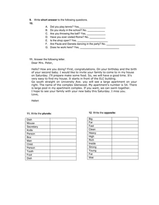 9. Write short answer to the following questions.
  10.
              A. Did you play tennis? Yes,__________________
              B. Do you study in the school? No, ____________
              C. Are you throwing the ball? Yes, _____________
              D. Have you ever visited Rome? No, ___________
              E. Is the shop open? Yes, _____________________
              F. Are Paula and Daniela dancing in the party? No, ____________________
              G. Does he work here? Yes, ___________________________



  11. Answer the following letter.
   Dear Mrs. Peter,

    Hello? How are you doing? First, congratulations. On your birthday and the birth
    of your second baby. I would like to invite your family to come to in my house
    on Saturday. I'll prepare make some food. So, we will have a good time. It's
    very easy to find my house. It starts in front of the ELC building.
    Go south straight on University Ave. you will see a large apartment on your
    right. The name of the complex Glenwood. My apartment's number is 54. There
    is large pool in my apartment complex. If you want, we can swim together.
    I hope to see your family with your new baby this Saturday. I miss you.
    Love,

    Helen



11. Write the plurals:                          12. Write the opposite:

Dish                                            Big
Mouse                                           Far
Secretary                                       Fast
Knife                                           Clean
Person                                          Heavy
Box                                             High
Man                                             Rich
Child                                           Inside
Person                                          Strong
Tooth                                           Young
Foot                                            Fat
Dish                                            Wet
 