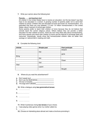7. Write your opinion about the following text:

      Parents……. and teachers too!
      All children in the United States have to receive an education, but the law doesn’t say they
      have to be educated in a school. A growing number of parents prefer not to send their
      children to school. Children who are educated at home are known as “homeschoolers”. It is
      estimated that there are now between 1.5 and 1.9 million homeschoolers in the United
      States, about 4 percent of school-age children.
      Some parents prefer to teach their children at home because they do not believe that
      schools teach the correct religious values. Others believe they can provide a better
      education for their children at home. There are now many Web sites about homeschooling,
      and many parents who teach their children at home use the Internet to exchange ideas and
      resources. Interestingly, results show that homeschooled children often do better than
      average on national test in reading and math.


     8. Complete the following chart:

Infinite                           Simple past                     Past participle
                                                                   Dreamt
                                   Hid
                                                                   gone
Bring
                                   Did
                                                                   Flown
                                   Got
Hear
                                   Learnt
                                                                   Bought


     9.   Where do you read this advertisement?

a.    Don’t speak loud __________________________
b.    Don’t use the Mobil phone___________________
c.    The tax is included_________________________
d.    The dogs aren’t allowed_____________________

  10. Write a dialogue using two grammatical tenses:
A. …………………

B.………………….

A. ………………..

B. ……… ……….

  11. Write 6 sentences mixing two tenses of your choice.
a. I was playing video games when my mother called me.
b. ………..
  12. Choose an interesting place abroad and make a brochure promoting it.
 