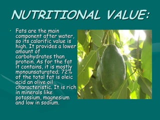 NUTRITIONAL VALUE:
• Fats are the main
component after water,
so its calorific value is
high. It provides a lower
amount of
carbohydrates than
protein. As for the fat
it contains, it is mostly
monounsaturated; 72%
of the total fat is oleic
acid an olive oil
characteristic. It is rich
in minerals like
potassium, magnesium
and low in sodium.
 