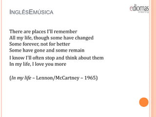 INGLÊSEMÚSICA
There are places I'll remember
All my life, though some have changed
Some forever, not for better
Some have gone and some remain
I know I'll often stop and think about them
In my life, I love you more
(In my life – Lennon/McCartney – 1965)
 