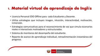 1. Material virtual de aprendizaje de Inglés
• Licencia Personal EDO Offline para cada Estudiante y Docente.
• Utiliza estrategias que incluyen imagen, intuición, interactividad, motivación,
inmersión.
• Estrategias comunicativas para el reconocimiento de voz que simula escenarios
reales e interactivos motivadores y estructurados.
• Sistema de monitoreo del desempeño del estudiante.
• Reporte de avance de aprendizaje individual, retroalimentación instantánea del
progreso.
 