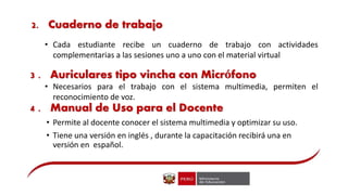 • Cada estudiante recibe un cuaderno de trabajo con actividades
complementarias a las sesiones uno a uno con el material virtual
3 . Auriculares tipo vincha con Micrófono
• Necesarios para el trabajo con el sistema multimedia, permiten el
reconocimiento de voz.
4 . Manual de Uso para el Docente
• Permite al docente conocer el sistema multimedia y optimizar su uso.
• Tiene una versión en inglés , durante la capacitación recibirá una en
versión en español.
2. Cuaderno de trabajo
 