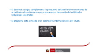 • El docente a cargo, complementa la propuesta desarrollando un conjunto de
actividades dinamizadoras que promueven el desarrollo de habilidades
lingüísticas integradas
• El programa esta alineado a los estándares internacionales del MCER.
 