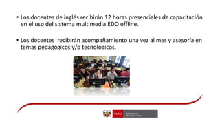 • Los docentes de inglés recibirán 12 horas presenciales de capacitación
en el uso del sistema multimedia EDO offline.
• Los docentes recibirán acompañamiento una vez al mes y asesoría en
temas pedagógicos y/o tecnológicos.
 