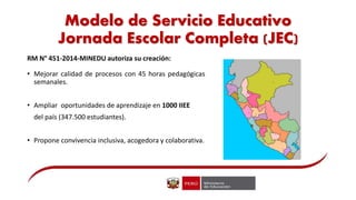 Modelo de Servicio Educativo
Jornada Escolar Completa (JEC)
RM N° 451-2014-MINEDU autoriza su creación:
• Mejorar calidad de procesos con 45 horas pedagógicas
semanales.
• Ampliar oportunidades de aprendizaje en 1000 IIEE
del país (347.500 estudiantes).
• Propone convivencia inclusiva, acogedora y colaborativa.
 