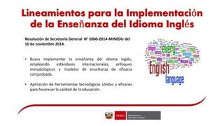 Lineamientos para la Implementación
de la Enseñanza del Idioma Inglés
Resolución de Secretaría General N° 2060-2014-MINEDU del
10 de noviembre 2014.
• Busca implementar la enseñanza del idioma inglés,
empleando estándares internacionales, enfoques
metodológicos y modelos de enseñanza de eficacia
comprobada.
• Aplicación de herramientas tecnológicas sólidas y eficaces
para favorecer la calidad de la educación.
 