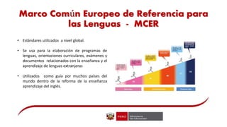 Marco Común Europeo de Referencia para
las Lenguas - MCER
• Estándares utilizados a nivel global.
• Se usa para la elaboración de programas de
lenguas, orientaciones curriculares, exámenes y
documentos relacionados con la enseñanza y el
aprendizaje de lenguas extranjeras
• Utilizados como guía por muchos países del
mundo dentro de la reforma de la enseñanza
aprendizaje del inglés.
 