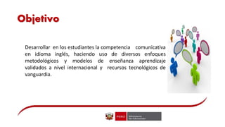 Objetivo
Desarrollar en los estudiantes la competencia comunicativa
en idioma inglés, haciendo uso de diversos enfoques
metodológicos y modelos de enseñanza aprendizaje
validados a nivel internacional y recursos tecnológicos de
vanguardia.
 