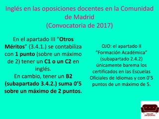 Inglés en las oposiciones docentes en la Comunidad
de Madrid
(Convocatoria de 2017)
OJO: el apartado II
“Formación Académica”
(subapartado 2.4.2)
únicamente barema los
certificados en las Escuelas
Oficiales de Idiomas y con 0’5
puntos de un máximo de 5.
En el apartado III “Otros
Méritos” (3.4.1.) se contabiliza
con 1 punto (sobre un máximo
de 2) tener un C1 o un C2 en
inglés.
En cambio, tener un B2
(subapartado 3.4.2.) suma 0’5
sobre un máximo de 2 puntos.
 