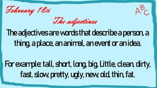 The adjectives
February 18th
Theadjectives arewords thatdescribeaperson,a
thing,aplace,ananimal,aneventoranidea.
Forexample:tall,short,long, big,Little,clean,dirty,
fast,slow,pretty, ugly,new,old, thin,fat.
 