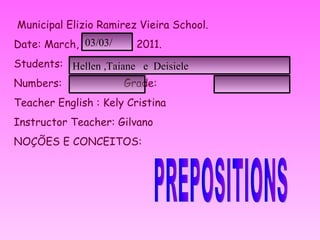 Municipal Elizio Ramirez Vieira School. Date: March,  2011. Students: Numbers: Grade: Teacher English : Kely Cristina Instructor Teacher: Gilvano NOÇÕES E CONCEITOS:  PREPOSITIONS Hellen ,Taiane  e  Deisiele 03/03/ 