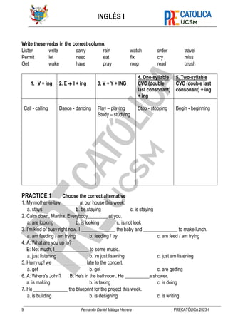 INGLÉS I
9 Fernando Daniel Málaga Herrera PRECATÓLICA 2023-I
Write these verbs in the correct column.
Listen write carry rain watch order travel
Permit let need eat fix cry miss
Get wake have pray mop read brush
1. V + ing 2. E ➔ I + ing 3. V + Y + ING
4. One-syllable
CVC (double
last consonant)
+ ing
5. Two-syllable
CVC (double last
consonant) + ing
Call - calling Dance - dancing Play – playing
Study – studying
Stop - stopping Begin - beginning
PRACTICE 1 Choose the correct alternative
1. My mother-in-law _______ at our house this week.
a. stays b. be staying c. is staying
2. Calm down, Martha. Everybody________ at you.
a. are looking b. is looking c. is not look
3. I’m kind of busy right now. I ______________ the baby and ______________ to make lunch.
a. am feeding / am trying b. feeding / try c. am feed / am trying
4. A: What are you up to?
B: Not much, I______________ to some music.
a. just listening b. ‘m just listening c. just am listening
5. Hurry up! we______________ late to the concert.
a. get b. got c. are getting
6. A: Where's John? B: He's in the bathroom. He __________a shower.
a. is making b. is taking c. is doing
7. He ______________ the blueprint for the project this week.
a. is building b. is designing c. is writing
 