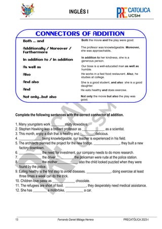 INGLÉS I
13 Fernando Daniel Málaga Herrera PRECATÓLICA 2023-I
Complete the following sentences with the correct connector of addition.
1. Many youngsters work ________study nowadays.
2. Stephen Hawking was a brilliant professor as _____________ as a scientist.
3. This month, enjoy a dish that is healthy and _________delicious.
4. _____________ being knowledgeable, our teacher is experienced in his field.
5. The architects planned the project for the new bridge. _______________, they built a new
factory downtown.
6. _____________ the need for investment, our company needs to do more research.
7. _____________ the driver __________ the policeman were rude at the police station.
8. _____________ the mother____________ also the child looked puzzled when they were
found by the police.
9. Eating healthy is the first step to avoid diseases. ______________, doing exercise at least
three times a week can do the trick.
10. Children love pasta as _____________ chocolate.
11. The refugees are short of food. ____________, they desperately need medical assistance.
12. She has ________ a motorbike, __________ a car.
 
