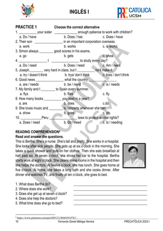 INGLÉS I
16 Fernando Daniel Málaga Herrera PRECATÓLICA 2023-I
PRACTICE 1 Choose the correct alternative
1. __________ your sister _____________ enough patience to work with children?
a. Do / have b. Does / has c. Does / have
2. Their son ________________ in an important corporation overseas.
a. work b. works c. is works
3. Simon always ________ good scores in his exams.
a. go b. gets c. show
4. ________________ I ________________ to study every day?
a. Do / need b. Does / need c. Am / need
5. Joseph________ very hard in class, but I __________ he’ll make it.
a. try / doesn’t think b. trys/ don’t think c. tries / don’t think
6. Good news ________________ what the country ________________
a. are / needs b. be / need c. is / needs
7. My family and I ________ to Spain every summer.
a. flys b. flies c. fly.
8. How many books __________ you read in a year?
a. are b. does c.do
9. She loves music and ________ to concerts whenever she can.
a. show b. goes c. go
10. ____________Peru ________________ laws to protect animal rights?
a. Does / need b. Do / need c. Is / needing
READING COMPREHENSION6
Read and answer the questions.
This is Bertha. She’s a nurse. She’s tall and pretty. She works in a hospital.
She looks after sick people. She gets up at six o’clock in the morning. She
takes a quick shower and puts on her clothes. Then she eats breakfast at
half past six. At seven o’clock, she drives her car to the hospital. Bertha
starts work at eight o’clock. She cleans some rooms in the hospital and then
she helps the doctors. At twelve o’clock, she has lunch. She goes home at
five o’clock. At home, she takes a long bath and she cooks dinner. After
dinner she watches TV, and finally at ten o’clock, she goes to bed.
1. What does Bertha do? __________________________________________
2. Where does she work? __________________________________________
3. Does she get up at seven o’clock? __________________________________________
4. Does she help the doctors? __________________________________________
5. What time does she go to bed? __________________________________________
6
https://www.pinterest.com/pin/689121180465910781/
 
