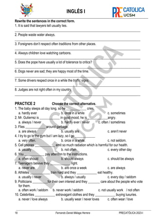 INGLÉS I
18 Fernando Daniel Málaga Herrera PRECATÓLICA 2023-I
Rewrite the sentences in the correct form.
1. It is said that lawyers tell usually lies.
___________________________________________________________________________
2. People waste water always.
___________________________________________________________________________
3. Foreigners don’t respect often traditions from other places.
___________________________________________________________________________
4. Always children love watching cartoons.
___________________________________________________________________________
5. Does the pope have usually a lot of tolerance to critics?
___________________________________________________________________________
6. Dogs never are sad; they are happy most of the time.
___________________________________________________________________________
7. Some drivers respect once in a while the traffic signs.
___________________________________________________________________________
8. Judges are not right often in my country.
___________________________________________________________________________
PRACTICE 2 Choose the correct alternative.
1. The baby sleeps all day long, so he ____________ cries.
a. hardly ever b. once in a while c. sometimes
2. Mr. Gutierrez is ____________ in good mood, he is ____________angry.
a. always / never b. hardly ever / never c. often / sometimes
3. Flies ____________ around garbage.
a. are always b. usually are c. aren’t never
4. I try to go to the gym but I am lazy, so I go ____________
a. very often. b. once in a while. c. not seldom.
5. Cell phones ____________ emit so much radiation which is harmful for our health.
a. usually b. not often c. every other day
6. You ____________ pay attention to the instructions.
a. often should b. should always c. should be always
7. Teenagers believe they ____________ right.
a. never are b. are once a week c. are always
8. Athletes ____________ train hard and they ____________ eat healthy.
a. usually / never b. always / usually c. every day / seldom
9. Politicians _________for their own interest and they _______ care about the people who vote
for them.
a. often work / seldom b. never work / seldom c. not usually work / not often
10. Celebrities ____________ extravagant clothes and they ____________ buying luxuries.
a. never / love always b. usually wear / never loves c. often wear / love
 