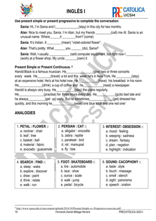 INGLÉS I
19 Fernando Daniel Málaga Herrera PRECATÓLICA 2023-I
Use present simple or present progressive to complete the conversation
Sania: Hi, I´m Sania and I______________(stay) in this city for two months.
Alan: Nice to meet you, Sania. I´m Alan, but my friends _________(call) me Al. Sania is an
unusual name. Where______it ________from? (come)
Sania: It’s Indian. It ________ (mean) “violet-colored flower”.
Alan: That’s pretty. What ______ you ______ (do), Sania?
Sania: Well, I usually ____________ (sell) computer equipment, but right now I __________
(work) at a flower shop. My uncle _______(own) it.
Present Simple or Present Continuous. 8
Harold Black is a famous musician. He________________(give) two or three concerts
every week. He________(travel) a lot and this week he's in New York. He _________(stay)
at an expensive hotel. He's at his hotel now. He____________(have) his breakfast in his room.
He______________(drink) a cup of coffee and he____________(read) a newspaper.
Harold is always very busy. He___________(play) the piano regularly.
He_______________(practise) for three hours every day. He___________(go)to bed late and
he always__________(get up) early. But he sometimes______________(get) dressed too
quickly, and this morning he_____________(wear) one blue sock and one red one!
ANALOGIES
8
http://www.vpssa.edu.rs/wp-content/uploads/2014/10/Present-Simple-vs.-Progressive-exercises.pdf
2. PERSIAN : CAT ::
a. alligator : crocodile
b. zebra : reptile
c. parakeet : bird
d. rat : marsupial
e. fly : bee
1. PETAL : FLOWER ::
a. recliner : chair
b. leaf : tree
c. basket : ball
d. material : fabric
e. avocado : guacamole
3. INTEREST: OBSESSION ::
a. mood : feeling
b. weeping : sadness
c. dream : fantasy
d. plan : negation
e. highlight : indication
4. SEARCH : FIND ::
a. sleep : wake
b. explore : discover
c. draw : paint
d. think : relate
e. walk : run
5. FOOT: SKATEBOARD ::
a. tire : automobile
b. lace : shoe
c. ounce : scale
d. walk : jump
e. pedal : bicycle
6. SOUND: CACOPHONY ::
a. taste : style
b. touch : massage
c. smell : stench
d. sight : panorama
e. speech : oration
 