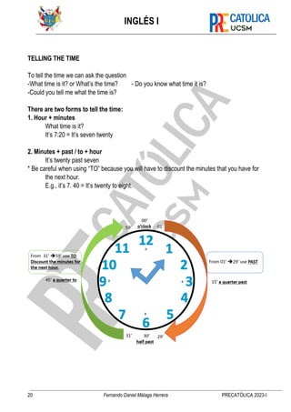 INGLÉS I
20 Fernando Daniel Málaga Herrera PRECATÓLICA 2023-I
TELLING THE TIME
To tell the time we can ask the question
-What time is it? or What’s the time? - Do you know what time it is?
-Could you tell me what the time is?
There are two forms to tell the time:
1. Hour + minutes
What time is it?
It’s 7:20 = It’s seven twenty
2. Minutes + past / to + hour
It’s twenty past seven
* Be careful when using “TO” because you will have to discount the minutes that you have for
the next hour.
E.g., it’s 7. 40 = It’s twenty to eight.
 