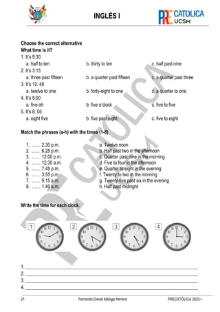 INGLÉS I
21 Fernando Daniel Málaga Herrera PRECATÓLICA 2023-I
Choose the correct alternative
What time is it?
1. It’s 9:30
a. half to ten b. thirty to ten c. half past nine
2. It’s 3:15
a. three past fifteen b. a quarter past fifteen c. a quarter past three
3. It’s 12: 48
a. twelve to one b. forty-eight to one c. a quarter to one
4. It’s 5:00
a. five oh b. five o’clock c. five to five
5. It’s 8: 05
a. eight five b. five past eight c. five to eight
Match the phrases (a-h) with the times (1-8)
1. …… 2.30 p.m. a. Twelve noon
2. …… 6.25 p.m. b. Half past two in the afternoon
3. …… 12.00 p.m. c. Quarter past nine in the morning
4. …… 12.30 a.m. d. Five to four in the afternoon
5. …… 7.45 p.m. e. Quarter to eight in the evening
6. …… 3.55 p.m. f. Twenty to two in the morning
7. …… 9.15 a.m. g. Twenty-five past six in the evening
8. …… 1.40 a.m. h. Half past midnight
Write the time for each clock.
1. _________________________________________________________________________
2. _________________________________________________________________________
3. _________________________________________________________________________
4. _________________________________________________________________________
 