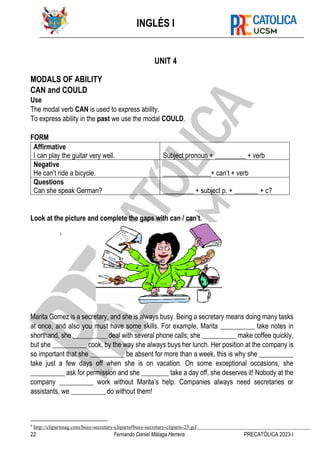 INGLÉS I
22 Fernando Daniel Málaga Herrera PRECATÓLICA 2023-I
UNIT 4
MODALS OF ABILITY
CAN and COULD
Use
The modal verb CAN is used to express ability.
To express ability in the past we use the modal COULD.
FORM
Affirmative
I can play the guitar very well. Subject pronoun + _________ + verb
Negative
He can’t ride a bicycle. ______________+ can’t + verb
Questions
Can she speak German? _________ + subject p. + _______ + c?
Look at the picture and complete the gaps with can / can’t.
9
Marita Gomez is a secretary, and she is always busy. Being a secretary means doing many tasks
at once, and also you must have some skills. For example, Marita __________ take notes in
shorthand, she __________ deal with several phone calls; she __________ make coffee quickly,
but she __________ cook, by the way she always buys her lunch. Her position at the company is
so important that she __________ be absent for more than a week, this is why she __________
take just a few days off when she is on vacation. On some exceptional occasions, she
__________ ask for permission and she ________ take a day off, she deserves it! Nobody at the
company __________ work without Marita’s help. Companies always need secretaries or
assistants, we __________ do without them!
9
http://clipartmag.com/busy-secretary-cliparts#busy-secretary-cliparts-25.gif
 