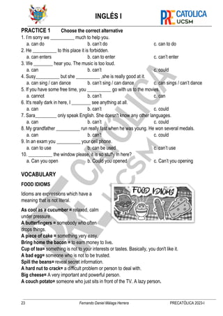INGLÉS I
23 Fernando Daniel Málaga Herrera PRECATÓLICA 2023-I
PRACTICE 1 Choose the correct alternative
1. I’m sorry we __________ much to help you.
a. can do b. can’t do c. can to do
2. He __________ to this place it is forbidden.
a. can enters b. can to enter c. can’t enter
3. We ________ hear you. The music is too loud.
a. can b. can’t c. could
4. Susy__________ but she __________ ,she is really good at it.
a. can sing / can dance b. can’t sing / can dance c. can sings / can’t dance
5. If you have some free time, you __________ go with us to the movies.
a. cannot b. can’t c. can
6. It's really dark in here, I ________ see anything at all.
a. can b. can’t c. could
7. Sara_________ only speak English. She doesn't know any other languages.
a. can b. can’t c. could
8. My grandfather __________ run really fast when he was young. He won several medals.
a. can b. can’t c. could
9. In an exam you __________ your cell phone.
a. can to use b. can be used c. can’t use
10. __________ the window please, it is so stuffy in here?
a. Can you open b. Could you opened c. Can’t you opening
VOCABULARY
FOOD IDIOMS
Idioms are expressions which have a
meaning that is not literal.
As cool as a cucumber = relaxed, calm
under pressure.
A butterfingers = somebody who often
drops things.
A piece of cake = something very easy.
Bring home the bacon = to earn money to live.
Cup of tea= something is not to your interests or tastes. Basically, you don't like it.
A bad egg= someone who is not to be trusted.
Spill the beans= reveal secret information.
A hard nut to crack= a difficult problem or person to deal with.
Big cheese= A very important and powerful person.
A couch potato= someone who just sits in front of the TV. A lazy person.
 