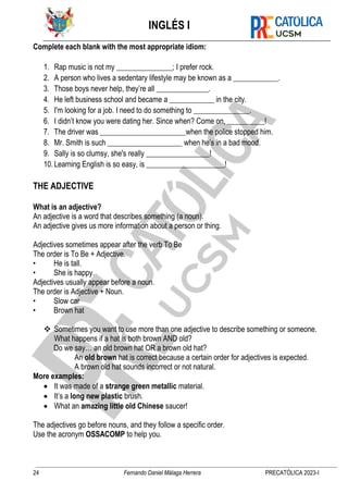 INGLÉS I
24 Fernando Daniel Málaga Herrera PRECATÓLICA 2023-I
Complete each blank with the most appropriate idiom:
1. Rap music is not my _______________; I prefer rock.
2. A person who lives a sedentary lifestyle may be known as a ____________.
3. Those boys never help, they’re all ______________.
4. He left business school and became a ____________ in the city.
5. I'm looking for a job. I need to do something to _______________.
6. I didn’t know you were dating her. Since when? Come on, __________!
7. The driver was _______________________when the police stopped him.
8. Mr. Smith is such ____________________ when he’s in a bad mood.
9. Sally is so clumsy, she's really _________________!
10.Learning English is so easy, is _____________________!
THE ADJECTIVE
What is an adjective?
An adjective is a word that describes something (a noun).
An adjective gives us more information about a person or thing.
Adjectives sometimes appear after the verb To Be
The order is To Be + Adjective.
• He is tall.
• She is happy.
Adjectives usually appear before a noun.
The order is Adjective + Noun.
• Slow car
• Brown hat
❖ Sometimes you want to use more than one adjective to describe something or someone.
What happens if a hat is both brown AND old?
Do we say… an old brown hat OR a brown old hat?
An old brown hat is correct because a certain order for adjectives is expected.
A brown old hat sounds incorrect or not natural.
More examples:
• It was made of a strange green metallic material.
• It’s a long new plastic brush.
• What an amazing little old Chinese saucer!
The adjectives go before nouns, and they follow a specific order.
Use the acronym OSSACOMP to help you.
 