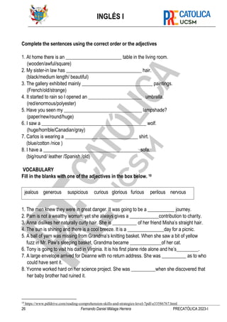 INGLÉS I
26 Fernando Daniel Málaga Herrera PRECATÓLICA 2023-I
Complete the sentences using the correct order or the adjectives
1. At home there is an _______________________ table in the living room.
(wooden/awful/square)
2. My sister-in law has _______________________________ hair.
(black/medium length/ beautiful)
3. The gallery exhibited mainly _____________________________ paintings.
(French/old/strange)
4. It started to rain so I opened an ______________________ umbrella.
(red/enormous/polyester)
5. Have you seen my ________________________________ lampshade?
(paper/new/round/huge)
6. I saw a ___________________________________________ wolf.
(huge/horrible/Canadian/gray)
7. Carlos is wearing a ______________________________ shirt.
(blue/cotton /nice )
8. I have a ________________________________________sofa.
(big/round/ leather /Spanish /old)
VOCABULARY
Fill in the blanks with one of the adjectives in the box below. 10
1. The men knew they were in great danger. It was going to be a ___________ journey.
2. Pam is not a wealthy woman, yet she always gives a ____________contribution to charity.
3. Anna dislikes her naturally curly hair. She is __________ of her friend Misha’s straight hair.
4. The sun is shining and there is a cool breeze. It is a _______________day for a picnic.
5. A ball of yarn was missing from Grandma’s knitting basket. When she saw a bit of yellow
fuzz in Mr. Paw’s sleeping basket, Grandma became _____________of her cat.
6. Tony is going to visit his dad in Virginia. It is his first plane ride alone and he’s_________.
7. A large envelope arrived for Deanne with no return address. She was __________ as to who
could have sent it.
8. Yvonne worked hard on her science project. She was __________when she discovered that
her baby brother had ruined it.
10
https://www.pdfdrive.com/reading-comprehension-skills-and-strategies-level-7pdf-e33586767.html
jealous generous suspicious curious glorious furious perilous nervous
 