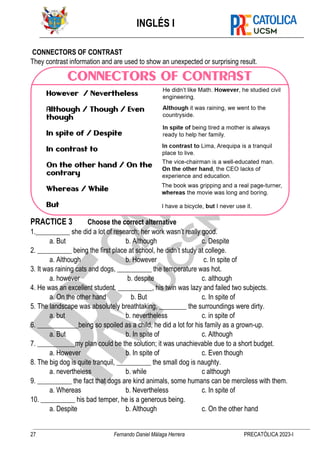 INGLÉS I
27 Fernando Daniel Málaga Herrera PRECATÓLICA 2023-I
CONNECTORS OF CONTRAST
They contrast information and are used to show an unexpected or surprising result.
PRACTICE 3 Choose the correct alternative
1.__________ she did a lot of research; her work wasn’t really good.
a. But b. Although c. Despite
2. __________ being the first place at school, he didn’t study at college.
a. Although b. However c. In spite of
3. It was raining cats and dogs, __________ the temperature was hot.
a. however b. despite c. although
4. He was an excellent student. __________, his twin was lazy and failed two subjects.
a. On the other hand b. But c. In spite of
5. The landscape was absolutely breathtaking, ________ the surroundings were dirty.
a. but b. nevertheless c. in spite of
6. ____________being so spoiled as a child, he did a lot for his family as a grown-up.
a. But b. In spite of c. Although
7. ___________my plan could be the solution; it was unachievable due to a short budget.
a. However b. In spite of c. Even though
8. The big dog is quite tranquil, __________ the small dog is naughty.
a. nevertheless b. while c although
9. __________ the fact that dogs are kind animals, some humans can be merciless with them.
a. Whereas b. Nevertheless c. In spite of
10. __________ his bad temper, he is a generous being.
a. Despite b. Although c. On the other hand
 