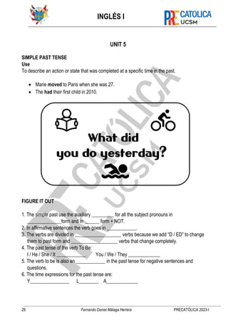 INGLÉS I
28 Fernando Daniel Málaga Herrera PRECATÓLICA 2023-I
UNIT 5
SIMPLE PAST TENSE
Use
To describe an action or state that was completed at a specific time in the past.
• Marie moved to Paris when she was 27.
• The had their first child in 2010.
FIGURE IT OUT
1. The simple past use the auxiliary _________ for all the subject pronouns in
______________form and in ______ form + NOT.
2. In affirmative sentences the verb goes in ____________.
3. The verbs are divided in ___________________ verbs because we add “D / ED” to change
them to past form and ___________________ verbs that change completely.
4. The past tense of the verb To Be:
I / He / She / It ____________ You / We / They _____________
5. The verb to be is also an ____________ in the past tense for negative sentences and
questions.
6. The time expressions for the past tense are:
Y________________ L________ A_____________
 