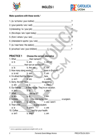 INGLÉS I
2 Fernando Daniel Málaga Herrera PRECATÓLICA 2023-I
Make questions with these words.1
1. (is / at home / your mother) ___________________________________?
2. (your parents / are / well) _____________________________________?
3.(interesting / is / your job) _____________________________________?
4. (the shops / are / open today) _________________________________?
5. (from / where / you / are) _____________________________________?
6. (interested in sports / you / are) ________________________________?
7. (is / near here / the station) ___________________________________?
8. (at school / are / your children) ________________________________?
PRACTICE 1 Choose the correct alternative
1. What ____________ their names?
a. is b. are c. am not
2. ____________ their son an astronaut?
a. Is b. Are not c. Am
3. How many slang words____________ there in English?
a. is not b. are c. am
4. I'm afraid that the children __________here.
a. isn’t b. are c. aren’t
5. Sorry, the bad news ____________ devastating.
a. are b. is c. aren’t
6. Our friends ____ in their house. They’re on vacation.
a. isn’t b. is c. aren’t
7. What ____________ you up to?
a. are b. is c. am
8. Lindsey ____________ the new nurse, she ____________ a surgeon.
a. is / aren’t b. isn’t / is c. are / aren’t
9. Their child ____________ a good student.
a. is b. aren’t c. are
10. Coffee ____________ bad for your health.
a. isn’t b. aren’t c. am
1
www.e-grammar.org/present-simple/verb_to_be
 