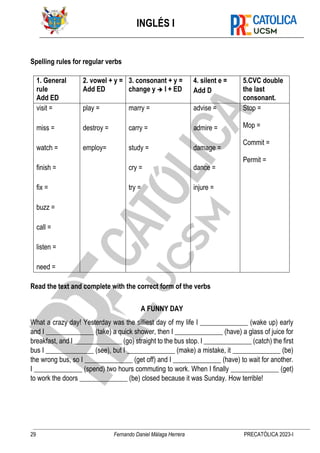 INGLÉS I
29 Fernando Daniel Málaga Herrera PRECATÓLICA 2023-I
Spelling rules for regular verbs
1. General
rule
Add ED
2. vowel + y =
Add ED
3. consonant + y =
change y ➔ I + ED
4. silent e =
Add D
5.CVC double
the last
consonant.
visit =
miss =
watch =
finish =
fix =
buzz =
call =
listen =
need =
play =
destroy =
employ=
marry =
carry =
study =
cry =
try =
advise =
admire =
damage =
dance =
injure =
Stop =
Mop =
Commit =
Permit =
Read the text and complete with the correct form of the verbs
A FUNNY DAY
What a crazy day! Yesterday was the silliest day of my life I ______________ (wake up) early
and I ______________ (take) a quick shower, then I ______________ (have) a glass of juice for
breakfast, and I ______________ (go) straight to the bus stop. I ______________ (catch) the first
bus I ______________ (see), but I ______________ (make) a mistake, it ______________ (be)
the wrong bus, so I ______________ (get off) and I ______________ (have) to wait for another.
I ______________ (spend) two hours commuting to work. When I finally ______________ (get)
to work the doors ______________ (be) closed because it was Sunday. How terrible!
 