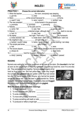 INGLÉS I
30 Fernando Daniel Málaga Herrera PRECATÓLICA 2023-I
PRACTICE 1 Choose the correct alternative
1. When the teacher ______________ the room, everybody was sleeping.
a. got into b. enter c. discovering
2. Mario ______________ at the concert because he ______________ at home.
a. wasn’t / was b. were / weren’t c. worked / was
3. The new president ______________ to be honest in his government.
a. promises b. promised c. promising
4. Nobody ______________ to his party and he ______________ miserable.
a. came / felt b. was / feel c. comes / was
5. Eleonor ______________ a talented singer, although she _____________deaf on one ear.
a. had / is b. was / was c. were / were
6. My laptop ______________ last night. That’s why I ______________ my homework.
a. broke downed / did b. break down / didn’t do c. broke down / didn’t do
7. My neighbor’s dog ______________ all night long, so I ______________
a. barked / couldn’t sleep b. barks / could not slept c. was barking / can sleep
8. The simple past tense ______________ easy to learn.
a. had b. was c. were
9. The soccer players ____________ their best to classify to the last tournament.
a. always do b. did c. never done
10. I ______________ hard for my exam, this is why I ______________.
a. study / passing b. studied / did pass c. studied / passed
READING
Nymeria was waiting for her in the guardroom at the base of the stairs. She bounded to her feet
as soon as she caught sight of Arya, Arya grinned. The wolf pup loved her, even if no one else
did. They went everywhere together. Nymeria nipped eagerly at her
hand as Arya untied her. She had yellow eyes. When they caught
the sunlight, they gleamed like two golden coins. Arya had named
her after the warrior queen of the Rhoyne, who had led her people
across the narrow sea. That had been a great scandal too. Sansa,
of course, had named her pup "Lady." Arya made a face and hugged
the wolfling tight. Nymeria licked her ear, and she giggled.
Write the words in bold with their meanings:
1. To laugh repeatedly ________________
2. To hold someone with your arms _______________
3. To smile cheerfully _______________
4. To move with jumping movements _______________
5. To press something with teeth or nails ____________
6. To produced or reflect a bright light ______________
 