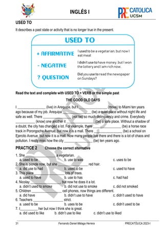 INGLÉS I
31 Fernando Daniel Málaga Herrera PRECATÓLICA 2023-I
USED TO
It describes a past state or activity that is no longer true in the present.
Read the text and complete with USED TO + VERB or the simple past
THE GOOD OLD DAYS
I ________________ (live) in Arequipa, but I ________________ (move) to Miami ten years
ago because of my job. Arequipa ________________ (be) a quiet place without night life and
safe as well. There ________________ (not be) so much delinquency and crime. Everybody
___________ (know) one another it ________________ (be) a safe place. Without a shadow of
a doubt, the city has changed a lot. For example, there ________________ (be) a horse race
track in Porongoche Avenue, but now it is a mall. There ________________ (be) a school on
Ejercito Avenue, but now it is a mall. Now many people live there and there is a lot of chaos and
pollution. I really miss how the city ________________ (be) ten years ago.
PRACTICE 2 Choose the correct alternative
1. She _________________ a vegetarian.
a. used to be b. use to was c. uses to be
2. She is blonde now, but she _________________ red hair.
a. did use to had b. used to be c. used to have
3. This place _________________ lots of trees.
a. used to have b. use to has c. had had
4. Nicolay _________________, but now he does it a lot.
a. didn’t used to smoke b. did not use to smoke c. did not smoked
5. Children _________________ cell phones, now things are different.
a. did have b. didn’t use to have c. didn’t used to have
6. Teachers _________________ strict.
a. used to be b. uses to be c. didn’t used to be
7. I__________ her but now I think she is great.
a. did used to like b. didn’t use to like c. didn’t use to liked
 