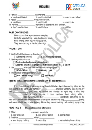 INGLÉS I
32 Fernando Daniel Málaga Herrera PRECATÓLICA 2023-I
8. Families _________________ together and _________________
a. use to eat / talked b. used to ate / talk c. used to eat / talked
9. People _________________ more physical work.
a. used to do b. used to did c. uses to do
10. Parents _________________ more time to spend with their children.
a. didn’t used to have b. used to have c. did had
PAST CONTINUOUS
Once upon a time a princess was sleeping.
While he was studying, I was checking my email.
I was writing, when my pen ran out of ink.
They were dancing at the disco last night.
FIGURE IT OUT
1. Use the Past Continuous to describe
 Complete actions  Actions in progress
2. Use the past continuous
 To describe background information
 Describe an action in progress that was interrupted  Both
3. Use _________ when you describe two actions in progress
 While / When  Yesterday / Last
4. The structure for the past continuous is
 was / were + v(ing)  verb + ed
Read the text and complete the sentences with the past continuous
It is a beautiful day. It is the day of my fifteenth birthday. My mother and my father are the
best parents in the world. Last night they _______________ (make) a wonderful cake for me. My
dad _______________ (talk) with my mother and siblings all night long. I think they
_______________(plan) a party for me. I could overhear them talking while I
_______________(do) my homework, they _______________ (coordinate) something for the
next day. I am not sure about the details or the place because my dog _______________(bark),
so it was a little bit hard to hear. Anyway, I know they have something I will certainly enjoy today!
PRACTICE 3 Choose the correct alternative
1. While I_______________ a shower, somebody _______________.
a. was take / call b. was taking / called c. calling / took
2. The birds _______________ while it_______________.
a. was singing / raining b. rain / sing c. were singing / was raining
 