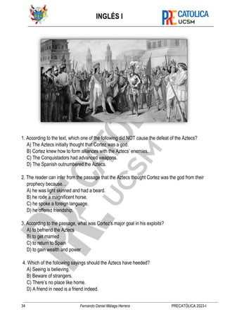 INGLÉS I
34 Fernando Daniel Málaga Herrera PRECATÓLICA 2023-I
1. According to the text, which one of the following did NOT cause the defeat of the Aztecs?
A) The Aztecs initially thought that Cortez was a god.
B) Cortez knew how to form alliances with the Aztecs’ enemies.
C) The Conquistadors had advanced weapons.
D) The Spanish outnumbered the Aztecs.
2. The reader can infer from the passage that the Aztecs thought Cortez was the god from their
prophecy because…
A) he was light skinned and had a beard.
B) he rode a magnificent horse.
C) he spoke a foreign language.
D) he offered friendship.
3. According to the passage, what was Cortez’s major goal in his exploits?
A) to befriend the Aztecs
B) to get married
C) to return to Spain
D) to gain wealth and power
4. Which of the following sayings should the Aztecs have heeded?
A) Seeing is believing.
B) Beware of strangers.
C) There’s no place like home.
D) A friend in need is a friend indeed.
 