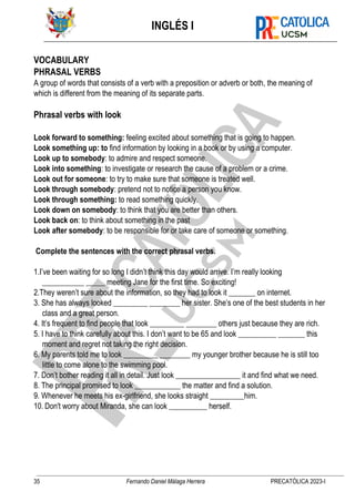 INGLÉS I
35 Fernando Daniel Málaga Herrera PRECATÓLICA 2023-I
VOCABULARY
PHRASAL VERBS
A group of words that consists of a verb with a preposition or adverb or both, the meaning of
which is different from the meaning of its separate parts.
Phrasal verbs with look
Look forward to something: feeling excited about something that is going to happen.
Look something up: to find information by looking in a book or by using a computer.
Look up to somebody: to admire and respect someone.
Look into something: to investigate or research the cause of a problem or a crime.
Look out for someone: to try to make sure that someone is treated well.
Look through somebody: pretend not to notice a person you know.
Look through something: to read something quickly.
Look down on somebody: to think that you are better than others.
Look back on: to think about something in the past
Look after somebody: to be responsible for or take care of someone or something.
Complete the sentences with the correct phrasal verbs.
1.I’ve been waiting for so long I didn’t think this day would arrive. I’m really looking
___________ _____ meeting Jane for the first time. So exciting!
2.They weren’t sure about the information, so they had to look it _______ on internet.
3. She has always looked _________ ________ her sister. She’s one of the best students in her
class and a great person.
4. It’s frequent to find people that look _________ ________ others just because they are rich.
5. I have to think carefully about this. I don’t want to be 65 and look __________ _______ this
moment and regret not taking the right decision.
6. My parents told me to look _________ ________ my younger brother because he is still too
little to come alone to the swimming pool.
7. Don’t bother reading it all in detail. Just look _________________ it and find what we need.
8. The principal promised to look ____________ the matter and find a solution.
9. Whenever he meets his ex-girlfriend, she looks straight _________him.
10. Don't worry about Miranda, she can look __________ herself.
 