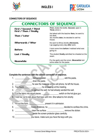 INGLÉS I
36 Fernando Daniel Málaga Herrera PRECATÓLICA 2023-I
CONNECTORS OF SEQUENCE
Complete the sentences with the correct connector of sequence.
1. ________________, boil some water. ________________, add the pasta.
________________, drain the pasta.
2. ________________ he saw the message on his cell phone, he left the house.
3. Two hours ________________, he showed up at the meeting.
4. _______________ he painted the wall; he had already sanded the wall.
5. Cut the fabric into equal pieces. ________________ switch on the hot glue gun.
6. I told her not to talk about that topic with him. She talked to him shortly
_______________
7. Fill out the form, _______________ present it in admission.
8. _______________ hours of silence, he _______________ decided to confess the crime.
9. _______________, clean the surface. ________________, remove the sticker.
________________, paste the screen protector glass carefully.
10._______________ you leave, make sure you have the keys with you.
 