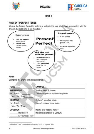 INGLÉS I
37 Fernando Daniel Málaga Herrera PRECATÓLICA 2023-I
UNIT 6
PRESENT PERFECT TENSE
We use the Present Perfect for actions or states in the past which have a connection with the
present, the exact time is not important.11
FORM
Complete the charts with the auxiliaries.
FORM EXAMPLE
AFFIRMATIVE
He / She / It ________
I / You / We / They ________
She has eaten Suri once.
They have gone on a cruise many times.
NEGATIVE
He / She / It ________
I / You / We / They ________
He hasn’t seen that movie.
I haven’t cheated on an exam.
QUESTION
________ He / She / It
________ I / You / We / They
Has he ever ridden a horse?
Have they ever been to Cancun?
11
Promodou, Luke. Grammar and Vocabulary for FCE. England. 2002
 