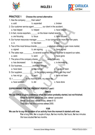 INGLÉS I
38 Fernando Daniel Málaga Herrera PRECATÓLICA 2023-I
PRACTICE 1 Choose the correct alternative
1. Has the company _____ their sales?
a. sold b. expanded c. broken
2. Our customer service agent ________ our client in the accident.
a. has helped b. helped c. have helped
3. In fact, novice exporters ______ on the Asian market recently.
a. are focusing b. focus c. have focused
4. Our human resources manager ________ in our company for more than ten years.
a. is b. has been c. was
5. Two of the most famous brands __________a strategic alliance to gain more market.
a. signed b. are signing c. have signed
6. The sales reps _________ to several countries this year in order to expand our sales.
a. were b. went c. have gone
7. The price of the company shares_________ since February.
a. has decreased b. decreased c. is decreasing
8. Our business__________ profitable enough.
a. have been b. has not be c. has never been
9. Our suppliers ____________to the training session. Where are they now?
a. has not go b. went c. have not been
10. I ____________ in the morning shift, my whole life.
a. have worked b. did c. have done
EXPRESSIONS FOR THE PRESENT PERFECT part I
SINCE
We use SINCE to give a reference when the action probably started, but not finished.
Since November, since last year, since I graduated
Since I was a kid, since Friday, since 9:15
They have had this business since 2000.
FOR
We use for to say the duration of an activity from the moment it started until now.
For a long time, for a couple of days, for two months, for hours, for two minutes
We have studied for two months.
 