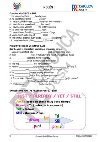 INGLÉS I
39 Fernando Daniel Málaga Herrera PRECATÓLICA 2023-I
Complete with SINCE or FOR.
1. He has worked here _____ twenty years.
2. He hasn’t talked to him ______ Monday.
3. I have studied Business ______ more than four semesters.
4. I haven't made a good deal _____ last month.
5. I have been on vacation _____ the last three weeks.
6. My sister has been waiting ______ noon.
7. I haven’t heard from him _______ a couple of days.
8. Marcia hasn't had a day off _______ 2000.
9. The firm has exported such goods _________ a long time.
10. I have been in this office ________ 2:00 o’clock.
PRESENT PERFECT VS. SIMPLE PAST
Use the verb in brackets in past simple or present perfect.
1. Maria loves seafood. She _____________ (eat) Ceviche many times.
2. John _____________ (live) in that cabin for a month. (He still lives there).
3. I _____________ (see) that movie yesterday.
4. I _____________ (read) the newspaper twice today
5. The dog _____________ (be) here yesterday.
6. Her son _____________ (go) to Paris when he _____________ (be) only 5.
7. _____________you _____________(watch) TV last night?
8. He _____________ (have) a surgery a week ago.
9. He _____________ (live) in Arequipa three years ago.
10. The car looks different. _____________you _____________ (get) it painted?
11. I _____________ (not see) you at college yesterday.
12. Shakespeare _____________ (write) Hamlet.
EXPRESSIONS FOR THE PRESENT PERFECT part II
 