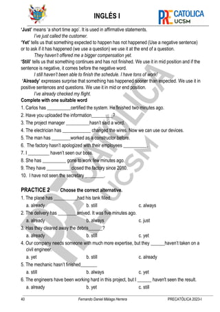 INGLÉS I
40 Fernando Daniel Málaga Herrera PRECATÓLICA 2023-I
‘Just’ means ‘a short time ago’. It is used in affirmative statements.
I’ve just called the customer.
‘Yet’ tells us that something expected to happen has not happened (Use a negative sentence)
or to ask if it has happened (we use a question) we use it at the end of a question.
They haven’t offered me a bigger compensation yet.
‘Still’ tells us that something continues and has not finished. We use it in mid position and if the
sentence is negative, it comes before the negative word.
I still haven’t been able to finish the schedule. I have tons of work!
‘Already’ expresses surprise that something has happened sooner than expected. We use it in
positive sentences and questions. We use it in mid or end position.
I’ve already checked my flight.
Complete with one suitable word
1. Carlos has __________certified the system. He finished two minutes ago.
2. Have you uploaded the information_________?
3. The project manager __________hasn’t said a word.
4. The electrician has ____________ changed the wires. Now we can use our devices.
5. The man has ________worked as a constructor before.
6. The factory hasn’t apologized with their employees __________.
7. I _________ haven’t seen our boss.
8. She has __________ gone to work few minutes ago.
9. They have __________ closed the factory since 2010.
10. I have not seen the secretary ________.
PRACTICE 2 Choose the correct alternative.
1. The plane has __________had his tank filled.
a. already b. still c. always
2. The delivery has ________arrived. It was five minutes ago.
a. already b. always c. just
3. Has they cleared away the debris______?
a. already b. still c. yet
4. Our company needs someone with much more expertise, but they ______haven’t taken on a
civil engineer.
a. yet b. still c. already
5. The mechanic hasn’t finished_______
a. still b. always c. yet
6. The engineers have been working hard in this project, but I ______ haven't seen the result.
a. already b. yet c. still
 