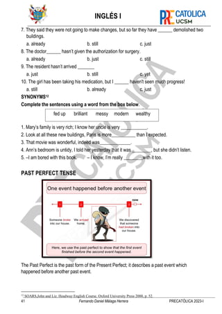 INGLÉS I
41 Fernando Daniel Málaga Herrera PRECATÓLICA 2023-I
7. They said they were not going to make changes, but so far they have ______ demolished two
buildings.
a. already b. still c. just
8. The doctor______ hasn’t given the authorization for surgery.
a. already b. just c. still
9. The resident hasn’t arrived _______
a. just b. still c. yet
10. The girl has been taking his medication, but I ______ haven't seen much progress!
a. still b. already c. just
SYNONYMS12
Complete the sentences using a word from the box below.
1. Mary’s family is very rich; I know her uncle is very ___________.
2. Look at all these new buildings, Paris is more__________ than I expected.
3. That movie was wonderful, indeed was_____________.
4. Ann’s bedroom is untidy, I told her yesterday that it was ________, but she didn’t listen.
5. –I am bored with this book. – I know, I’m really ________with it too.
PAST PERFECT TENSE
The Past Perfect is the past form of the Present Perfect; it describes a past event which
happened before another past event.
12
SOARS,John and Liz. Headway English Course. Oxford University Press 2000, p. 52.
fed up brilliant messy modern wealthy
 