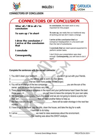 INGLÉS I
43 Fernando Daniel Málaga Herrera PRECATÓLICA 2023-I
CONNECTORS OF CONCLUSION
Complete the sentences with the correct connector
1. You didn’t clean your bedroom. _________________, you won’t go out with your friends.
2. _________________, you will be able to work in a few weeks.
3. _________________that we need more people for the project.
4. You will be in charge of the two companies. _________________, you are the son of the
owner, and you know the business very well.
5. There have been several mistakes in the report and your performance hasn’t been the best
these years, in _________________ you will have to leave the company for your own sake.
6. We have been working extra hours this week, and we are not going to receive a penny for
that, so I _________________ that we need another fellow to help us.
7. We had a severe drought. _________________, there will be water shortage in the next few
months.
8. I have to go to the bank, pay the bills, clean the house, and take the dog for a walk.
_________________, I have lots to do today.
9. I arrive _________________ we need to raise awareness about the environment.
10. _________________, the meeting was about the SWOT analysis.
 