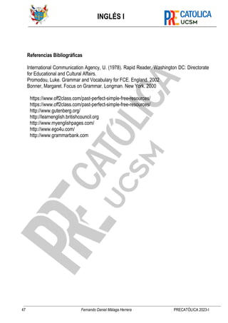 INGLÉS I
47 Fernando Daniel Málaga Herrera PRECATÓLICA 2023-I
Referencias Bibliográficas
International Communication Agency, U. (1978). Rapid Reader. Washington DC: Directorate
for Educational and Cultural Affairs.
Promodou, Luke. Grammar and Vocabulary for FCE. England. 2002
Bonner, Margaret. Focus on Grammar. Longman. New York. 2000
https://www.off2class.com/past-perfect-simple-free-resources/
https://www.off2class.com/past-perfect-simple-free-resources/
http://www.gutenberg.org/
http://learnenglish.britishcouncil.org
http://www.myenglishpages.com/
http://www.ego4u.com/
http://www.grammarbank.com
 
