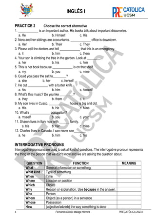 INGLÉS I
4 Fernando Daniel Málaga Herrera PRECATÓLICA 2023-I
PRACTICE 2 Choose the correct alternative
1. ____________ is an important author. His books talk about important discoveries.
a. He b. Himself c. His
2. Nora and her siblings are accountants. ____________ office is downtown.
a. Her b. Their c. They
3. Please call the doctors and tell ____________ that this is an emergency.
a. it b. him c. them
4. Your son is climbing the tree in the garden. Look at ________..
a. her b. his c. him
5. This is her book because ____________ is on that shelf.
a. my b. you c. mine
6. Could you pass the salt to________?
a. she b. her c. herself
7. He cut ____________ with a butter knife.
a. his b. him c. himself
8. What's this music? Do you like ________?
a. they b. them c. it
9. My son lives in Cusco. ____________ house is big and old.
a. His b. He c. Mine
10. What’s ____________ occupation?
a. myself b. you c. your
11. Sharon lives in Italy now with ______ family.
a. his b. her c. mine
12. Charles lives in Canada. I can never see_______.
a. he b. him c. his
INTERROGATIVE PRONOUNS
Interrogative pronouns are used to ask all kind of questions. The interrogative pronoun represents
the thing or the person that we don't know and we are asking the question about.
QUESTION FUNCTION MEANING
What General information or something
What kind Type of something
When Time
Where Location or position
Which Choice
Why Reason or explanation. Use because in the answer.
Who Person
Whom Object (as a person) in a sentence
Whose Possession
How (adjective/adverb) the way something is done
 
